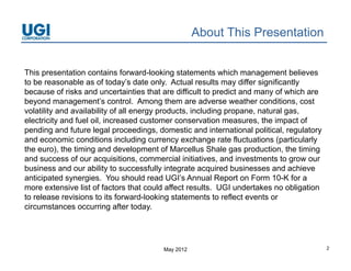 About This Presentation


This presentation contains forward-looking statements which management believes
to be reasonable as of today’s date only. Actual results may differ significantly
                           today s
because of risks and uncertainties that are difficult to predict and many of which are
beyond management’s control. Among them are adverse weather conditions, cost
volatility and availability of all energy products, including propane, natural gas,
electricity and f l oil, i
  l t i it    d fuel il increased customer conservation measures, th i
                                    d    t               ti             the impact of
                                                                                  t f
pending and future legal proceedings, domestic and international political, regulatory
and economic conditions including currency exchange rate fluctuations (particularly
the euro), the timing and development of Marcellus Shale g p
          ),         g               p                         gas production, the timing
                                                                              ,         g
and success of our acquisitions, commercial initiatives, and investments to grow our
business and our ability to successfully integrate acquired businesses and achieve
anticipated synergies. You should read UGI’s Annual Report on Form 10-K for a
more extensive list of factors that could affect results UGI undertakes no obligation
                                                  results.
to release revisions to its forward-looking statements to reflect events or
circumstances occurring after today.




                                         May 2012                                           2
 