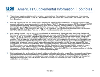 AmeriGas Supplemental Information: Footnotes
   The enclosed supplemental information contains a reconciliation of Earnings before interest expense, income taxes,
    depreciation and amortization ("EBITDA"), Adjusted EBITDA to Net Income and Distributable Cash Flow to Cash Flow
    from Operations.

   EBITDA, Adjusted EBITDA and Distributable Cash Flow are not measures of performance or financial condition under
    accounting principles generally accepted in the United States ("GAAP") Management believes EBITDA, Adjusted EBITDA
                                                                    ( GAAP ).                         EBITDA
    and Distributable Cash Flow are meaningful non-GAAP financial measures used by investors to (1) compare the
    Partnership's operating performance with that of other companies within the propane industry and (2) assess the
    Partnership’s ability to pay distributions and meet its loan covenants. The Partnership's definitions of EBITDA, Adjusted
    EBITDA and Distributable Cash Flow may be different from those used by other companies.

   EBITDA and Adjusted EBITDA should not be considered as alternatives to net income (loss) attributable to AmeriGas
    Partners, L.P. Management uses EBITDA to compare year-over-year profitability of the business without regard to capital
    structure as well as to compare the relative performance of the Partnership to that of other master limited partnerships
    without regard to their financing methods, capital structure, income taxes or historical cost basis. Management uses
    Adjusted EBITDA to exclude from AmeriGas Partners’ EBITDA gains and losses that competitors do not necessarily have
    to provide additional insight into the comparison of year-over-year profitability to that of other master limited partnerships.
    In view of the omission of interest, income taxes, depreciation and amortization from EBITDA and Adjusted EBITDA,
    management also assesses th profitability of th b i
                  t l              the    fit bilit f the business b comparing net i
                                                                   by       i       t income attributable t A
                                                                                                 tt ib t bl to AmeriGas P t
                                                                                                                    iG Partners,
    L.P. for the relevant years. Management also uses EBITDA to assess the Partnership's profitability because its parent,
    UGI Corporation, uses the Partnership's EBITDA to assess the profitability of the Partnership, which is one of UGI
    Corporation’s industry segments. UGI Corporation discloses the Partnership's EBITDA in its disclosures about its industry
    segments as the profitability measure for its domestic propane segment.

   Distributable cash flow as defined herein should not be considered an alternative to cash flows from operating activities or
    any other measure of financial performance calculated in accordance with generally accepted accounting principles as
    those items are used to measure operating performance, liquidity, or the ability to service debt obligations. Management
    believes that distributable cash flow provides additional information for evaluating our ability to declare and pay
    distributions to unitholders.




                                                            May 2012                                                                  27
 
