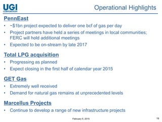 February 5, 2015 19
Operational Highlights
PennEast
• ~$1bn project expected to deliver one bcf of gas per day
• Project partners have held a series of meetings in local communities;
FERC will hold additional meetings
• Expected to be on-stream by late 2017
Total LPG acquisition
• Progressing as planned
• Expect closing in the first half of calendar year 2015
GET Gas
• Extremely well received
• Demand for natural gas remains at unprecedented levels
Marcellus Projects
• Continue to develop a range of new infrastructure projects
 