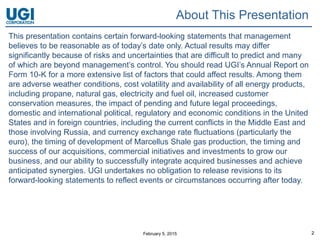 February 5, 2015 2
This presentation contains certain forward-looking statements that management
believes to be reasonable as of today’s date only. Actual results may differ
significantly because of risks and uncertainties that are difficult to predict and many
of which are beyond management’s control. You should read UGI’s Annual Report on
Form 10-K for a more extensive list of factors that could affect results. Among them
are adverse weather conditions, cost volatility and availability of all energy products,
including propane, natural gas, electricity and fuel oil, increased customer
conservation measures, the impact of pending and future legal proceedings,
domestic and international political, regulatory and economic conditions in the United
States and in foreign countries, including the current conflicts in the Middle East and
those involving Russia, and currency exchange rate fluctuations (particularly the
euro), the timing of development of Marcellus Shale gas production, the timing and
success of our acquisitions, commercial initiatives and investments to grow our
business, and our ability to successfully integrate acquired businesses and achieve
anticipated synergies. UGI undertakes no obligation to release revisions to its
forward-looking statements to reflect events or circumstances occurring after today.
About This Presentation
 