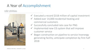 UGI Utilities
✓ Executed a record $318 million of capital investment
✓ Added over 14,000 residential heating and
commercial customers
✓ Successfully concluded rate case for PNG
✓ Implemented new CIS system that will improve
customer service
✓ Began construction on pipeline to service Invenergy
generating facility; anticipate completion by first-half
2018
A Year of Accomplishment
ANNUAL MEETING | JANUARY 25, 2018 6
 