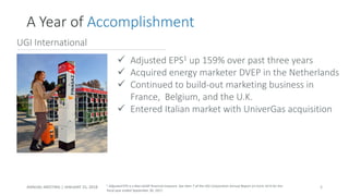 -11.7% -13.7%
-6.1%
-30.0%
-10.7%
-21.2%
✓ Adjusted EPS1 up 159% over past three years
✓ Acquired energy marketer DVEP in the Netherlands
✓ Continued to build-out marketing business in
France, Belgium, and the U.K.
✓ Entered Italian market with UniverGas acquisition
UGI International
ANNUAL MEETING | JANUARY 25, 2018
A Year of Accomplishment
8
1 Adjusted EPS is a Non-GAAP financial measure. See Item 7 of the UGI Corporation Annual Report on Form 10-K for the
fiscal year ended September 30, 2017.
 