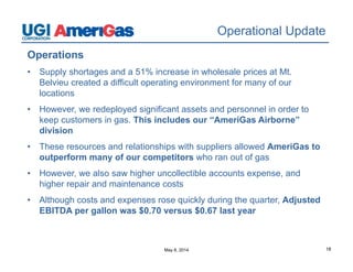 May 8, 2014 18
Operational Update
Operations
• Supply shortages and a 51% increase in wholesale prices at Mt.
Belvieu created a difficult operating environment for many of our
locations
• However, we redeployed significant assets and personnel in order to
keep customers in gas. This includes our “AmeriGas Airborne”
division
• These resources and relationships with suppliers allowed AmeriGas to
outperform many of our competitors who ran out of gas
• However, we also saw higher uncollectible accounts expense, and
higher repair and maintenance costs
• Although costs and expenses rose quickly during the quarter, Adjusted
EBITDA per gallon was $0.70 versus $0.67 last year
 