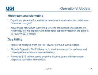 May 8, 2014 21
Operational Update
Midstream and Marketing
• Significant potential for additional investment to address the midstream
“infrastructure gap”
• New phase for Auburn Gathering System announced; investment will
nearly double the capacity and raise total capital invested in the project
to roughly $230 million
Gas Utility
• Received approval from the PA PUC for our GET Gas program
• Growth Extension Tariff allows us to service unserved or underserved
municipalities within our service territory
• Projected $75 million spend over the first five years of the program;
response has been tremendous
 