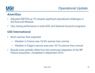 May 8, 2014 22
Operational Update
AmeriGas
• Adjusted EBITDA up 7% despite significant operational challenges in
the East and Midwest
• Very strong performance in both ACE and National Accounts programs
UGI International
• Much warmer than expected
• Weather in France was 16.5% warmer than normal
• Weather in Flaga’s service area was 18.1% warmer than normal
• Results were partially offset from the continued integration of the BP
Poland acquisition, completed in September 2013
 
