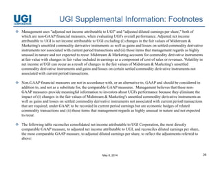 May 8, 2014 26
UGI Supplemental Information: Footnotes
 Management uses "adjusted net income attributable to UGI" and "adjusted diluted earnings per share," both of
which are non-GAAP financial measures, when evaluating UGI's overall performance. Adjusted net income
attributable to UGI is net income attributable to UGI excluding (i) changes in the fair values of Midstream &
Marketing's unsettled commodity derivative instruments as well as gains and losses on settled commodity derivative
instruments not associated with current period transactions and (ii) those items that management regards as highly
unusual in nature and not expected to recur. Midstream & Marketing accounts for commodity derivative instruments
at fair value with changes in fair value included in earnings as a component of cost of sales or revenues. Volatility in
net income at UGI can occur as a result of changes in the fair values of Midstream & Marketing's unsettled
commodity derivative instruments and gains and losses on certain settled commodity derivative instruments not
associated with current period transactions.
 Non-GAAP financial measures are not in accordance with, or an alternative to, GAAP and should be considered in
addition to, and not as a substitute for, the comparable GAAP measures. Management believes that these non-
GAAP measures provide meaningful information to investors about UGI's performance because they eliminate the
impact of (i) changes in the fair values of Midstream & Marketing's unsettled commodity derivative instruments as
well as gains and losses on settled commodity derivative instruments not associated with current period transactions
that are required, under GAAP, to be recorded in current period earnings but are economic hedges of related
commodity transactions and (ii) those items that management regards as highly unusual in nature and not expected
to recur.
 The following table reconciles consolidated net income attributable to UGI Corporation, the most directly
comparable GAAP measure, to adjusted net income attributable to UGI, and reconciles diluted earnings per share,
the most comparable GAAP measure, to adjusted diluted earnings per share, to reflect the adjustments referred to
above:
 