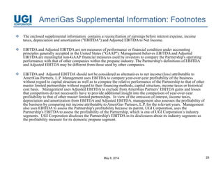 May 8, 2014 28
AmeriGas Supplemental Information: Footnotes
 The enclosed supplemental information contains a reconciliation of earnings before interest expense, income
taxes, depreciation and amortization ("EBITDA") and Adjusted EBITDA to Net Income.
 EBITDA and Adjusted EBITDA are not measures of performance or financial condition under accounting
principles generally accepted in the United States ("GAAP"). Management believes EBITDA and Adjusted
EBITDA are meaningful non-GAAP financial measures used by investors to compare the Partnership's operating
performance with that of other companies within the propane industry. The Partnership's definitions of EBITDA
and Adjusted EBITDA may be different from those used by other companies.
 EBITDA and Adjusted EBITDA should not be considered as alternatives to net income (loss) attributable to
AmeriGas Partners, L.P. Management uses EBITDA to compare year-over-year profitability of the business
without regard to capital structure as well as to compare the relative performance of the Partnership to that of other
master limited partnerships without regard to their financing methods, capital structure, income taxes or historical
cost basis. Management uses Adjusted EBITDA to exclude from AmeriGas Partners’ EBITDA gains and losses
that competitors do not necessarily have to provide additional insight into the comparison of year-over-year
profitability to that of other master limited partnerships. In view of the omission of interest, income taxes,
depreciation and amortization from EBITDA and Adjusted EBITDA, management also assesses the profitability of
the business by comparing net income attributable to AmeriGas Partners, L.P. for the relevant years. Management
also uses EBITDA to assess the Partnership's profitability because its parent, UGI Corporation, uses the
Partnership's EBITDA to assess the profitability of the Partnership, which is one of UGI Corporation’s industry
segments. UGI Corporation discloses the Partnership's EBITDA in its disclosures about its industry segments as
the profitability measure for its domestic propane segment.
 