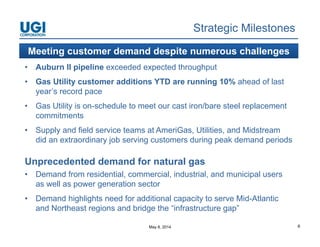 May 8, 2014 6
Strategic Milestones
• Auburn II pipeline exceeded expected throughput
• Gas Utility customer additions YTD are running 10% ahead of last
year’s record pace
• Gas Utility is on-schedule to meet our cast iron/bare steel replacement
commitments
• Supply and field service teams at AmeriGas, Utilities, and Midstream
did an extraordinary job serving customers during peak demand periods
Unprecedented demand for natural gas
• Demand from residential, commercial, industrial, and municipal users
as well as power generation sector
• Demand highlights need for additional capacity to serve Mid-Atlantic
and Northeast regions and bridge the “infrastructure gap”
Meeting customer demand despite numerous challenges
 