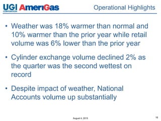 August 4, 2015 16
• Weather was 18% warmer than normal and
10% warmer than the prior year while retail
volume was 6% lower than the prior year
• Cylinder exchange volume declined 2% as
the quarter was the second wettest on
record
• Despite impact of weather, National
Accounts volume up substantially
Operational Highlights
 