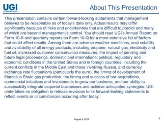 August 4, 2015 2
This presentation contains certain forward-looking statements that management
believes to be reasonable as of today’s date only. Actual results may differ
significantly because of risks and uncertainties that are difficult to predict and many
of which are beyond management’s control. You should read UGI’s Annual Report on
Form 10-K and quarterly reports on Form 10-Q for a more extensive list of factors
that could affect results. Among them are adverse weather conditions, cost volatility
and availability of all energy products, including propane, natural gas, electricity and
fuel oil, increased customer conservation measures, the impact of pending and
future legal proceedings, domestic and international political, regulatory and
economic conditions in the United States and in foreign countries, including the
current conflicts in the Middle East and those involving Russia, and currency
exchange rate fluctuations (particularly the euro), the timing of development of
Marcellus Shale gas production, the timing and success of our acquisitions,
commercial initiatives and investments to grow our business, and our ability to
successfully integrate acquired businesses and achieve anticipated synergies. UGI
undertakes no obligation to release revisions to its forward-looking statements to
reflect events or circumstances occurring after today.
About This Presentation
 