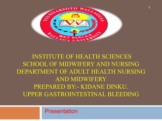 INSTITUTE OF HEALTH SCIENCES
SCHOOL OF MIDWIFERY AND NURSING
DEPARTMENT OF ADULT HEALTH NURSING
AND MIDWIFERY
PREPARED BY:- KIDANE DINKU.
UPPER GASTROINTESTINAL BLEEDING
Presentation
1
 