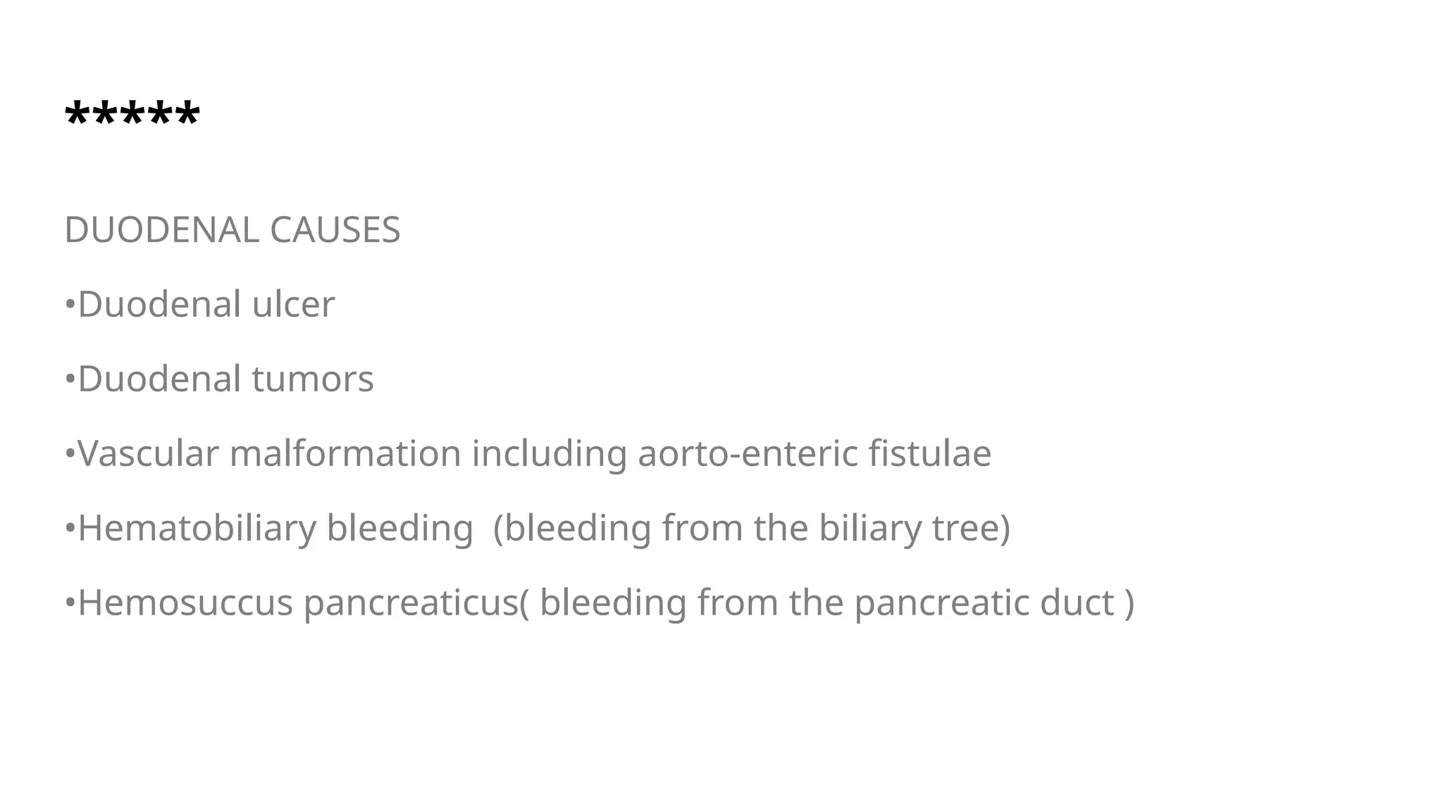*****
DUODENAL CAUSES
•Duodenal ulcer
•Duodenal tumors
•Vascular malformation including aorto-enteric fistulae
•Hematobiliary bleeding (bleeding from the biliary tree)
•Hemosuccus pancreaticus( bleeding from the pancreatic duct )
 