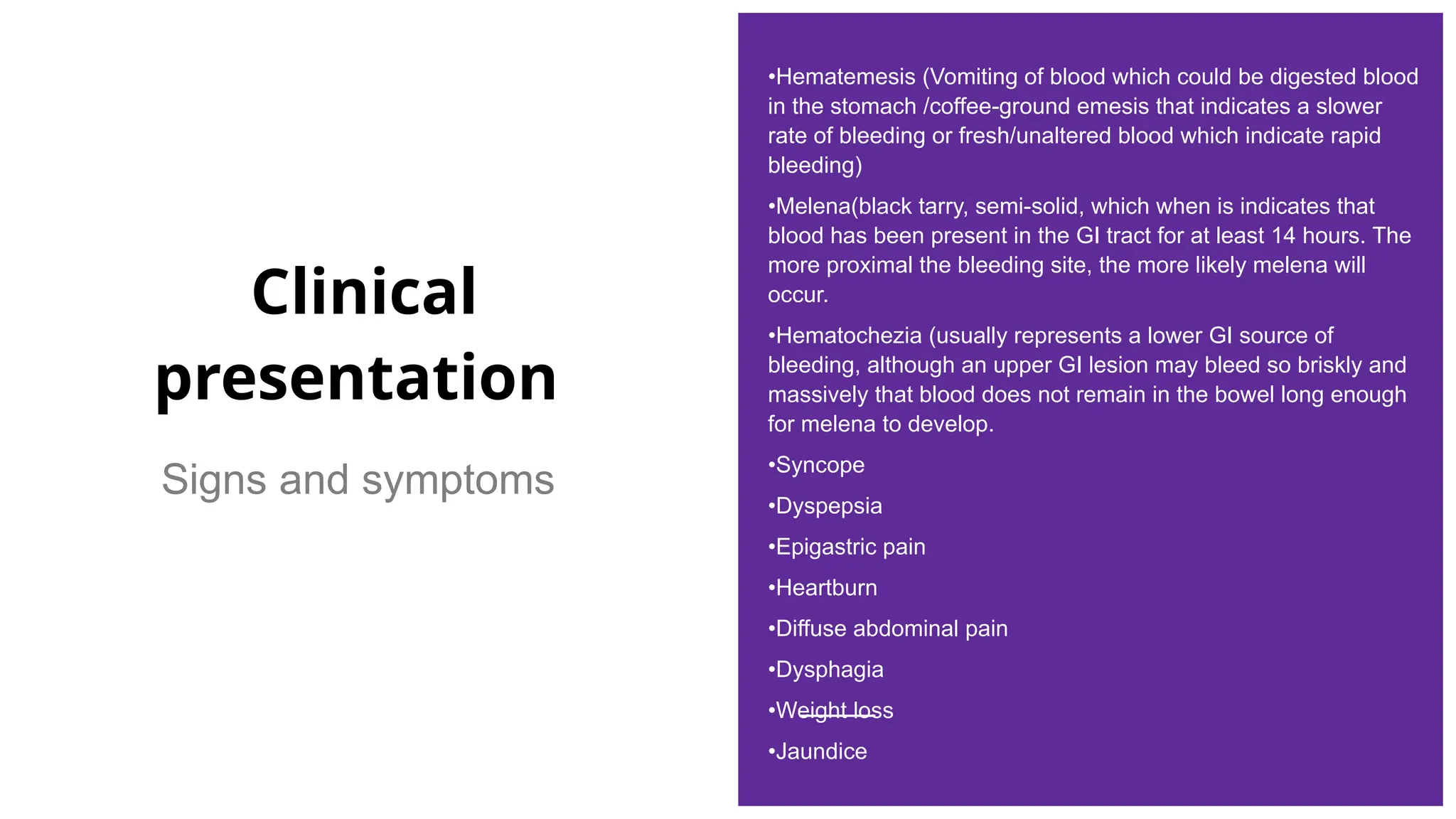 Clinical
presentation
Signs and symptoms
•Hematemesis (Vomiting of blood which could be digested blood
in the stomach /coffee-ground emesis that indicates a slower
rate of bleeding or fresh/unaltered blood which indicate rapid
bleeding)
•Melena(black tarry, semi-solid, which when is indicates that
blood has been present in the GI tract for at least 14 hours. The
more proximal the bleeding site, the more likely melena will
occur.
•Hematochezia (usually represents a lower GI source of
bleeding, although an upper GI lesion may bleed so briskly and
massively that blood does not remain in the bowel long enough
for melena to develop.
•Syncope
•Dyspepsia
•Epigastric pain
•Heartburn
•Diffuse abdominal pain
•Dysphagia
•Weight loss
•Jaundice
 