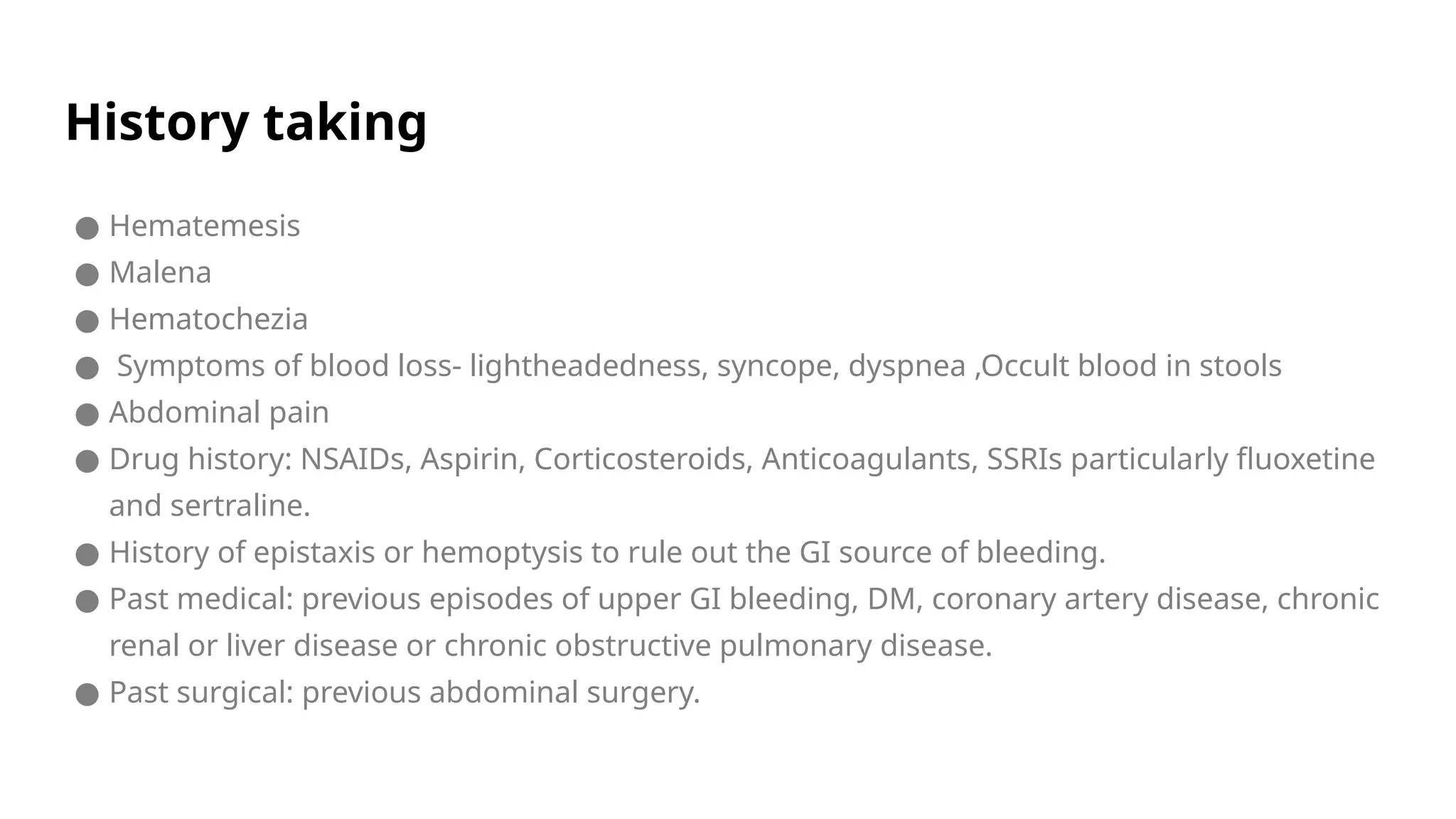 History taking
● Hematemesis
● Malena
● Hematochezia
● Symptoms of blood loss- lightheadedness, syncope, dyspnea ,Occult blood in stools
● Abdominal pain
● Drug history: NSAIDs, Aspirin, Corticosteroids, Anticoagulants, SSRIs particularly fluoxetine
and sertraline.
● History of epistaxis or hemoptysis to rule out the GI source of bleeding.
● Past medical: previous episodes of upper GI bleeding, DM, coronary artery disease, chronic
renal or liver disease or chronic obstructive pulmonary disease.
● Past surgical: previous abdominal surgery.
 