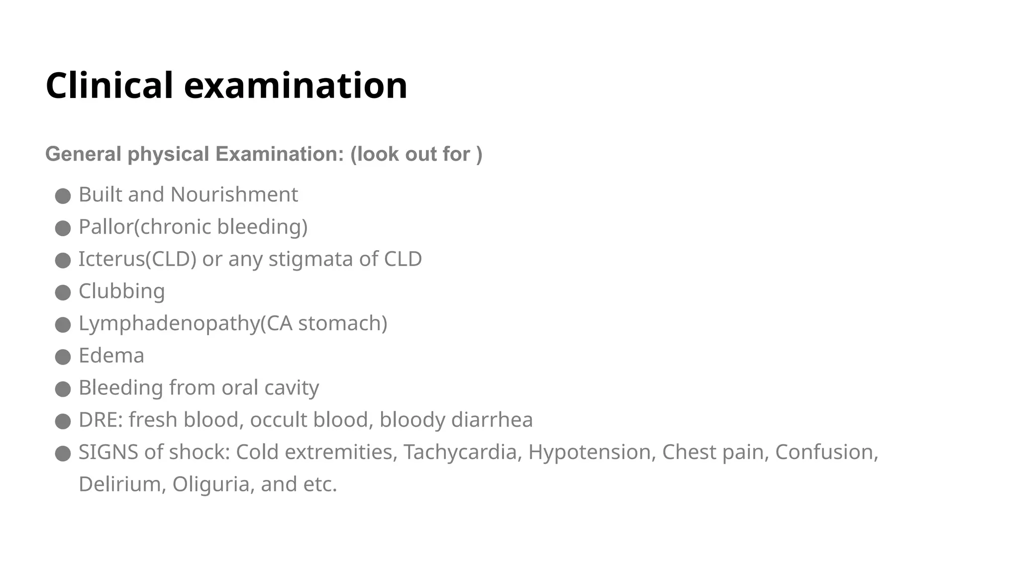 Clinical examination
General physical Examination: (look out for )
● Built and Nourishment
● Pallor(chronic bleeding)
● Icterus(CLD) or any stigmata of CLD
● Clubbing
● Lymphadenopathy(CA stomach)
● Edema
● Bleeding from oral cavity
● DRE: fresh blood, occult blood, bloody diarrhea
● SIGNS of shock: Cold extremities, Tachycardia, Hypotension, Chest pain, Confusion,
Delirium, Oliguria, and etc.
 