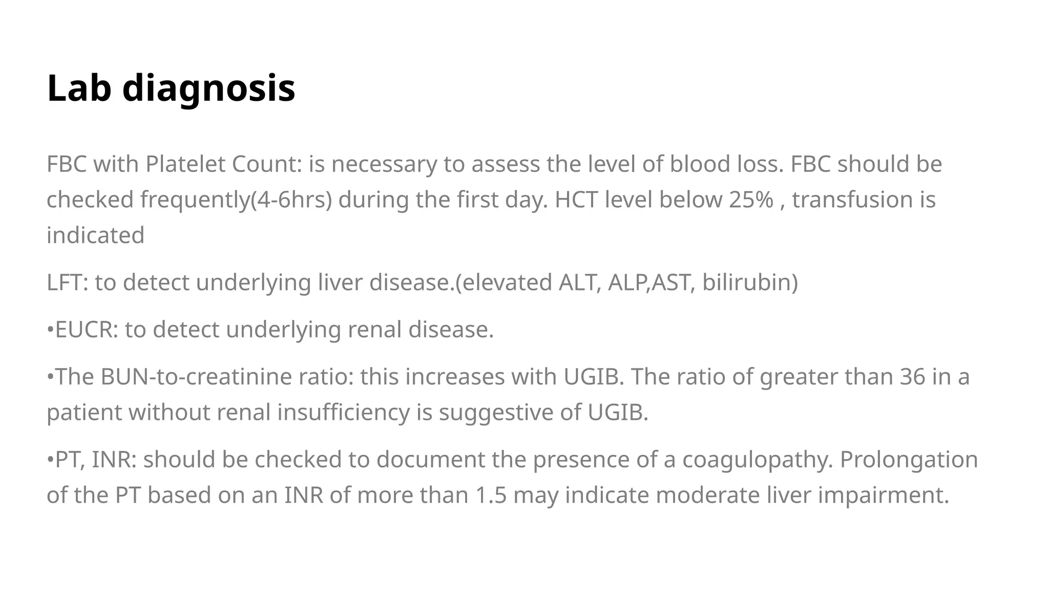 Lab diagnosis
FBC with Platelet Count: is necessary to assess the level of blood loss. FBC should be
checked frequently(4-6hrs) during the first day. HCT level below 25% , transfusion is
indicated
LFT: to detect underlying liver disease.(elevated ALT, ALP,AST, bilirubin)
•EUCR: to detect underlying renal disease.
•The BUN-to-creatinine ratio: this increases with UGIB. The ratio of greater than 36 in a
patient without renal insufficiency is suggestive of UGIB.
•PT, INR: should be checked to document the presence of a coagulopathy. Prolongation
of the PT based on an INR of more than 1.5 may indicate moderate liver impairment.
 