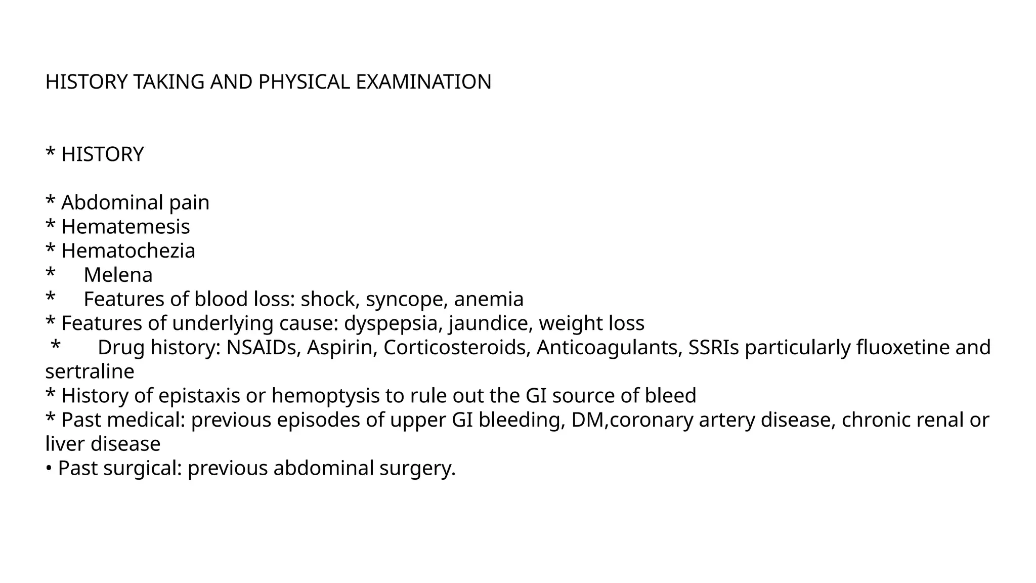 HISTORY TAKING AND PHYSICAL EXAMINATION
* HISTORY
* Abdominal pain
* Hematemesis
* Hematochezia
* Melena
* Features of blood loss: shock, syncope, anemia
* Features of underlying cause: dyspepsia, jaundice, weight loss
* Drug history: NSAIDs, Aspirin, Corticosteroids, Anticoagulants, SSRIs particularly fluoxetine and
sertraline
* History of epistaxis or hemoptysis to rule out the GI source of bleed
* Past medical: previous episodes of upper GI bleeding, DM,coronary artery disease, chronic renal or
liver disease
• Past surgical: previous abdominal surgery.
 