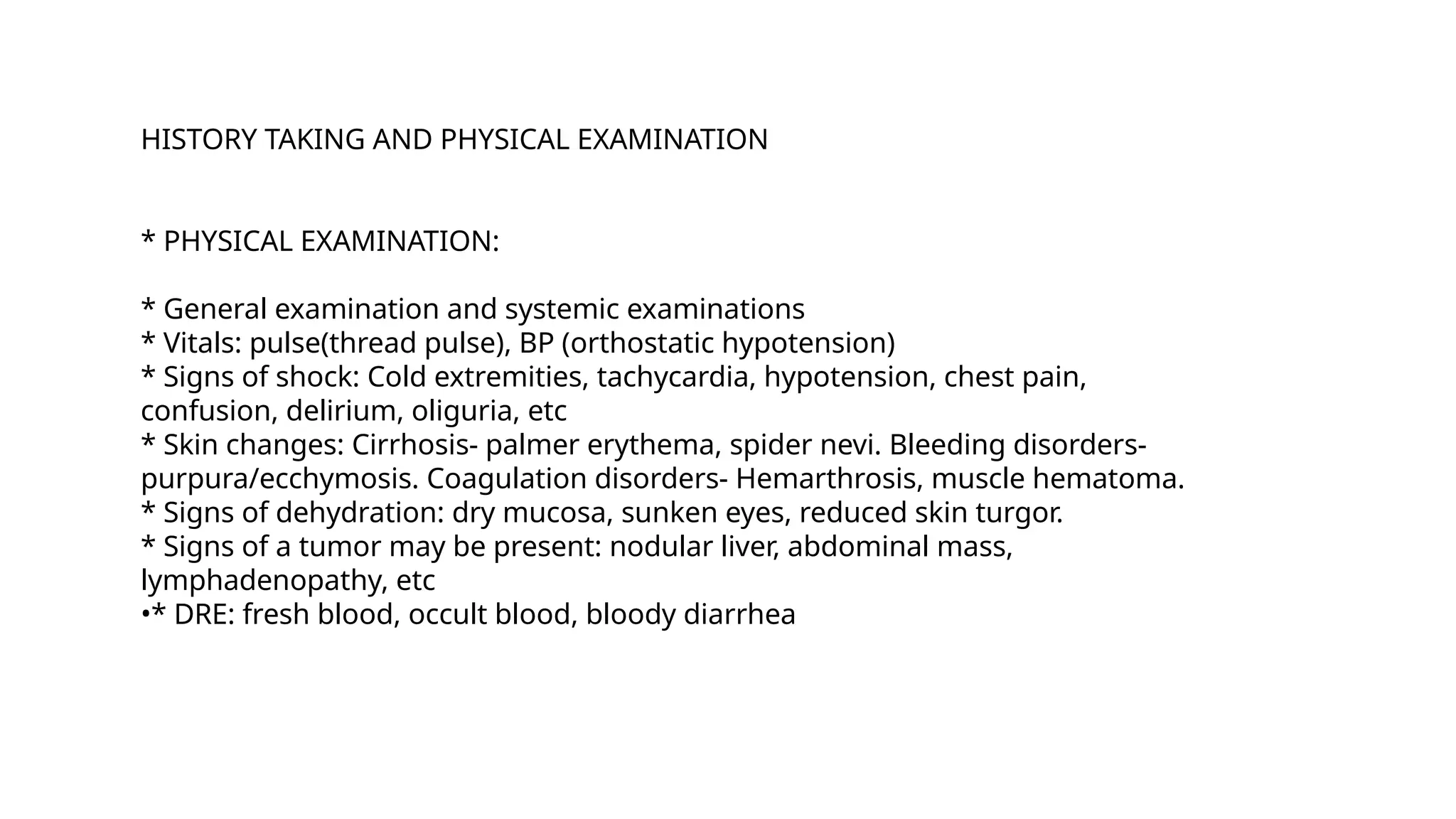 HISTORY TAKING AND PHYSICAL EXAMINATION
* PHYSICAL EXAMINATION:
* General examination and systemic examinations
* Vitals: pulse(thread pulse), BP (orthostatic hypotension)
* Signs of shock: Cold extremities, tachycardia, hypotension, chest pain,
confusion, delirium, oliguria, etc
* Skin changes: Cirrhosis- palmer erythema, spider nevi. Bleeding disorders-
purpura/ecchymosis. Coagulation disorders- Hemarthrosis, muscle hematoma.
* Signs of dehydration: dry mucosa, sunken eyes, reduced skin turgor.
* Signs of a tumor may be present: nodular liver, abdominal mass,
lymphadenopathy, etc
•* DRE: fresh blood, occult blood, bloody diarrhea
 