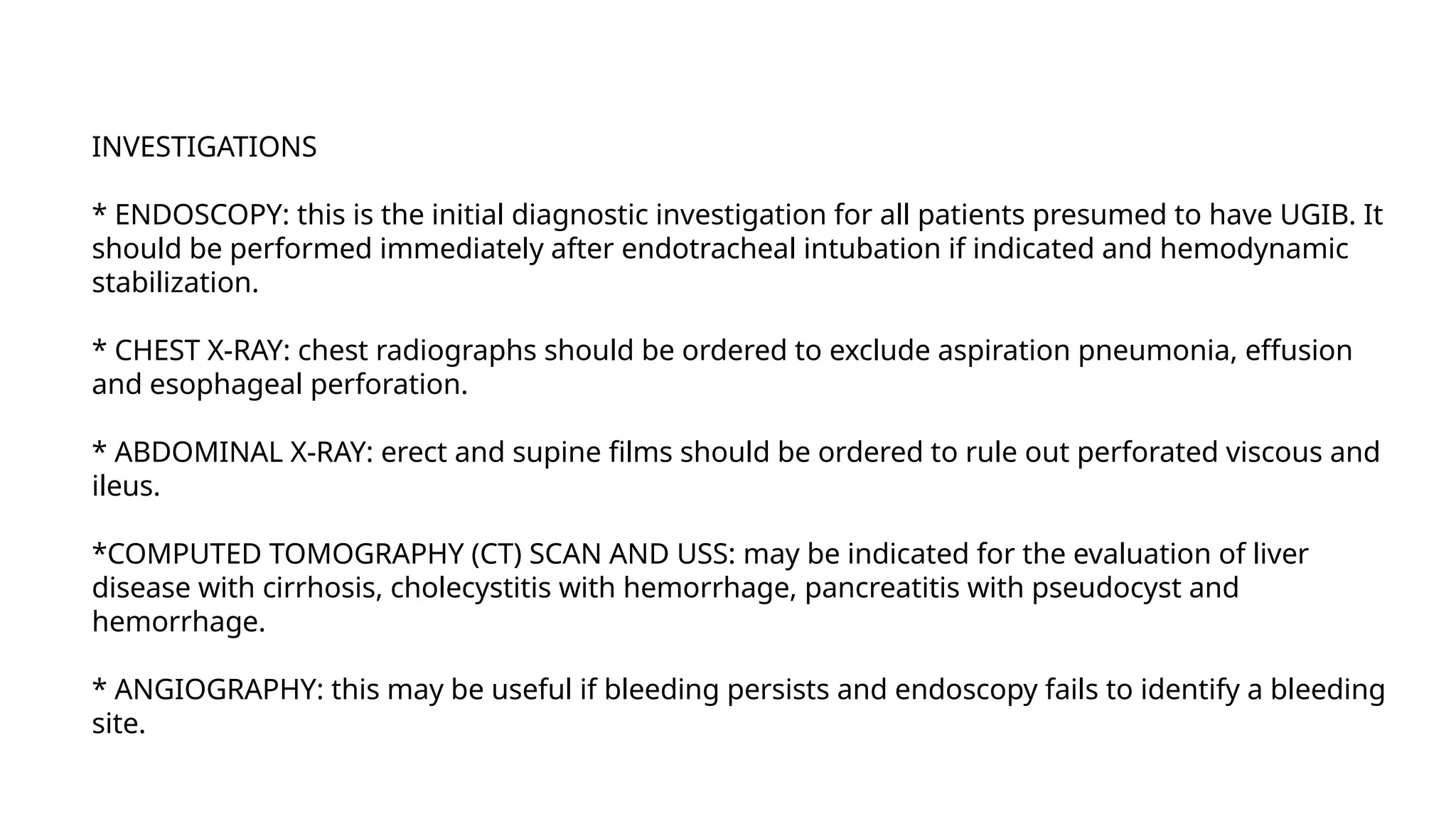 INVESTIGATIONS
* ENDOSCOPY: this is the initial diagnostic investigation for all patients presumed to have UGIB. It
should be performed immediately after endotracheal intubation if indicated and hemodynamic
stabilization.
* CHEST X-RAY: chest radiographs should be ordered to exclude aspiration pneumonia, effusion
and esophageal perforation.
* ABDOMINAL X-RAY: erect and supine films should be ordered to rule out perforated viscous and
ileus.
*COMPUTED TOMOGRAPHY (CT) SCAN AND USS: may be indicated for the evaluation of liver
disease with cirrhosis, cholecystitis with hemorrhage, pancreatitis with pseudocyst and
hemorrhage.
* ANGIOGRAPHY: this may be useful if bleeding persists and endoscopy fails to identify a bleeding
site.
 