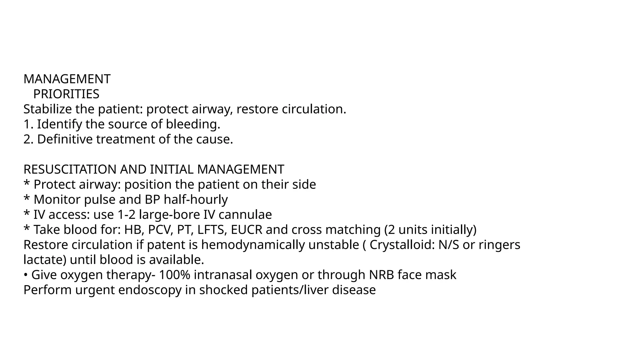 MANAGEMENT
PRIORITIES
Stabilize the patient: protect airway, restore circulation.
1. Identify the source of bleeding.
2. Definitive treatment of the cause.
RESUSCITATION AND INITIAL MANAGEMENT
* Protect airway: position the patient on their side
* Monitor pulse and BP half-hourly
* IV access: use 1-2 large-bore IV cannulae
* Take blood for: HB, PCV, PT, LFTS, EUCR and cross matching (2 units initially)
Restore circulation if patent is hemodynamically unstable ( Crystalloid: N/S or ringers
lactate) until blood is available.
• Give oxygen therapy- 100% intranasal oxygen or through NRB face mask
Perform urgent endoscopy in shocked patients/liver disease
 