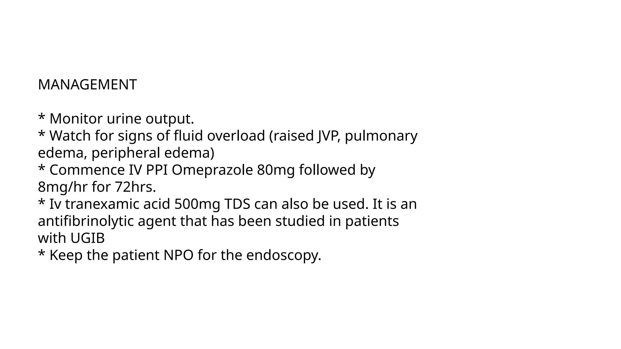 MANAGEMENT
* Monitor urine output.
* Watch for signs of fluid overload (raised JVP, pulmonary
edema, peripheral edema)
* Commence IV PPI Omeprazole 80mg followed by
8mg/hr for 72hrs.
* Iv tranexamic acid 500mg TDS can also be used. It is an
antifibrinolytic agent that has been studied in patients
with UGIB
* Keep the patient NPO for the endoscopy.
 