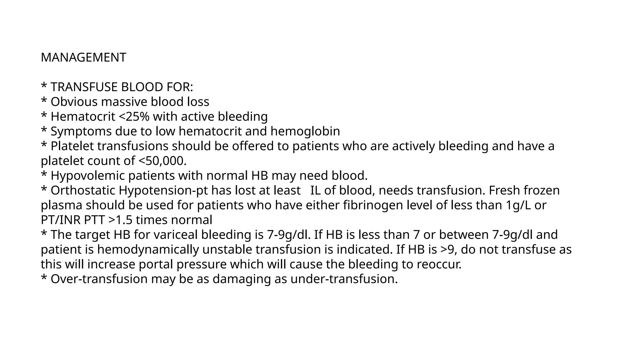 MANAGEMENT
* TRANSFUSE BLOOD FOR:
* Obvious massive blood loss
* Hematocrit <25% with active bleeding
* Symptoms due to low hematocrit and hemoglobin
* Platelet transfusions should be offered to patients who are actively bleeding and have a
platelet count of <50,000.
* Hypovolemic patients with normal HB may need blood.
* Orthostatic Hypotension-pt has lost at least IL of blood, needs transfusion. Fresh frozen
plasma should be used for patients who have either fibrinogen level of less than 1g/L or
PT/INR PTT >1.5 times normal
* The target HB for variceal bleeding is 7-9g/dl. If HB is less than 7 or between 7-9g/dl and
patient is hemodynamically unstable transfusion is indicated. If HB is >9, do not transfuse as
this will increase portal pressure which will cause the bleeding to reoccur.
* Over-transfusion may be as damaging as under-transfusion.
 