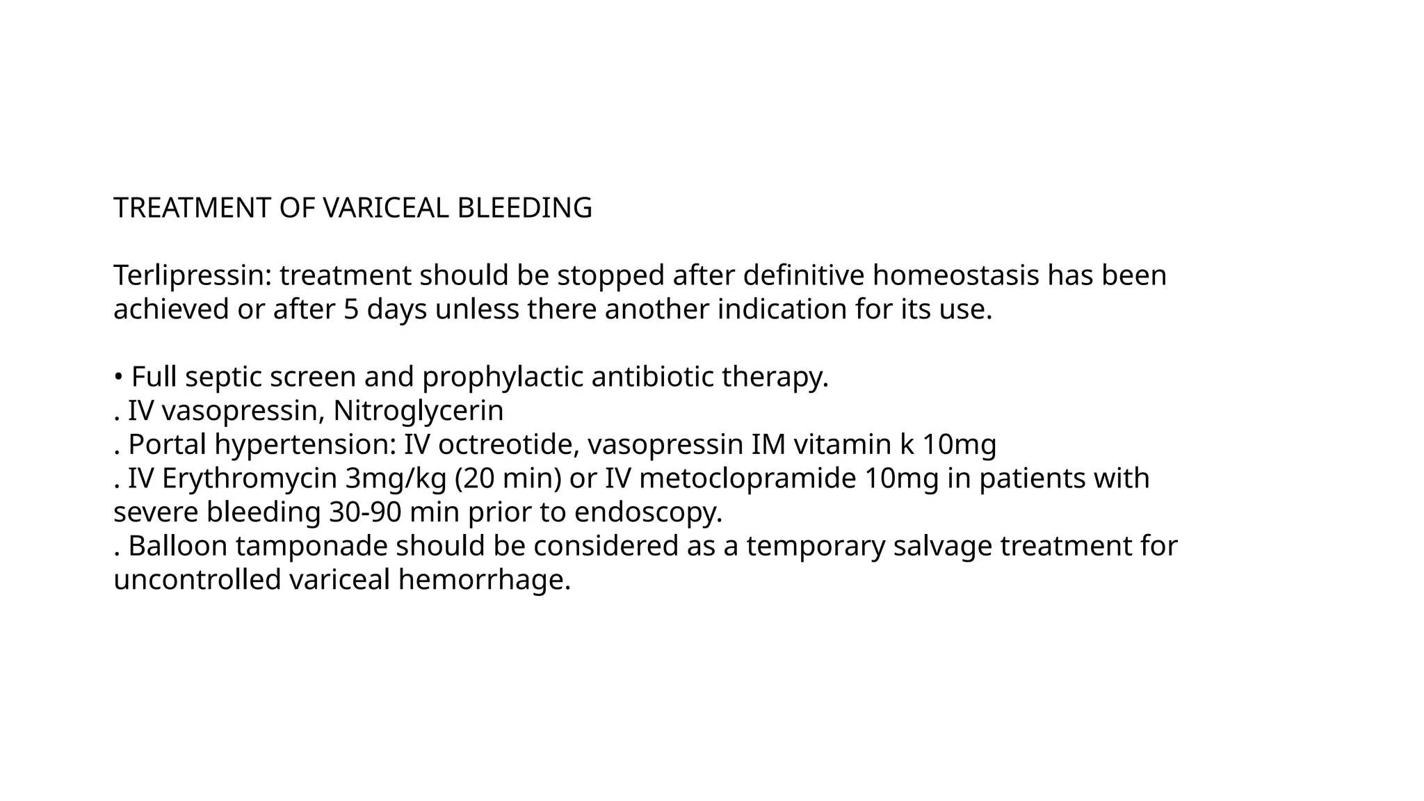 TREATMENT OF VARICEAL BLEEDING
Terlipressin: treatment should be stopped after definitive homeostasis has been
achieved or after 5 days unless there another indication for its use.
• Full septic screen and prophylactic antibiotic therapy.
. IV vasopressin, Nitroglycerin
. Portal hypertension: IV octreotide, vasopressin IM vitamin k 10mg
. IV Erythromycin 3mg/kg (20 min) or IV metoclopramide 10mg in patients with
severe bleeding 30-90 min prior to endoscopy.
. Balloon tamponade should be considered as a temporary salvage treatment for
uncontrolled variceal hemorrhage.
 