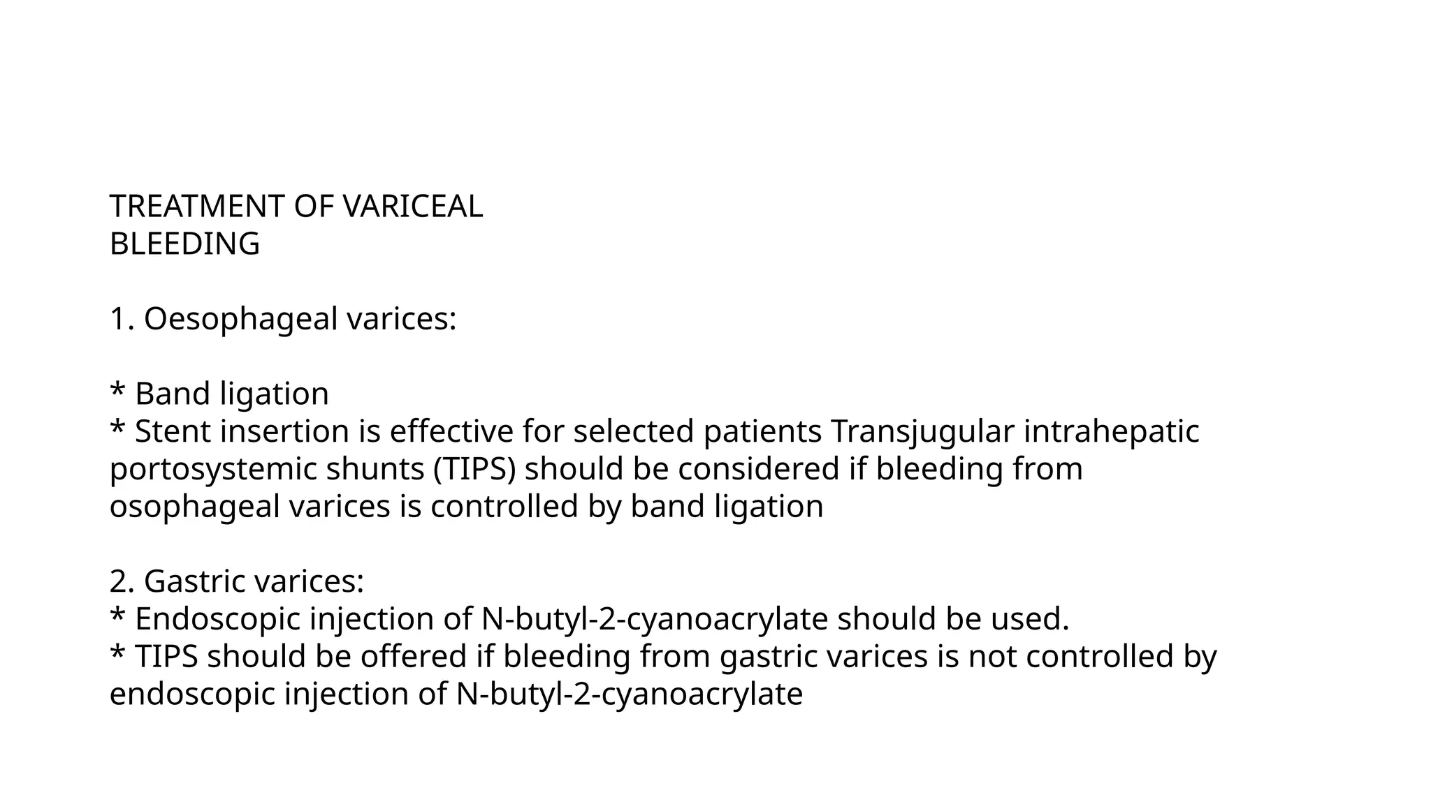 TREATMENT OF VARICEAL
BLEEDING
1. Oesophageal varices:
* Band ligation
* Stent insertion is effective for selected patients Transjugular intrahepatic
portosystemic shunts (TIPS) should be considered if bleeding from
osophageal varices is controlled by band ligation
2. Gastric varices:
* Endoscopic injection of N-butyl-2-cyanoacrylate should be used.
* TIPS should be offered if bleeding from gastric varices is not controlled by
endoscopic injection of N-butyl-2-cyanoacrylate
 
