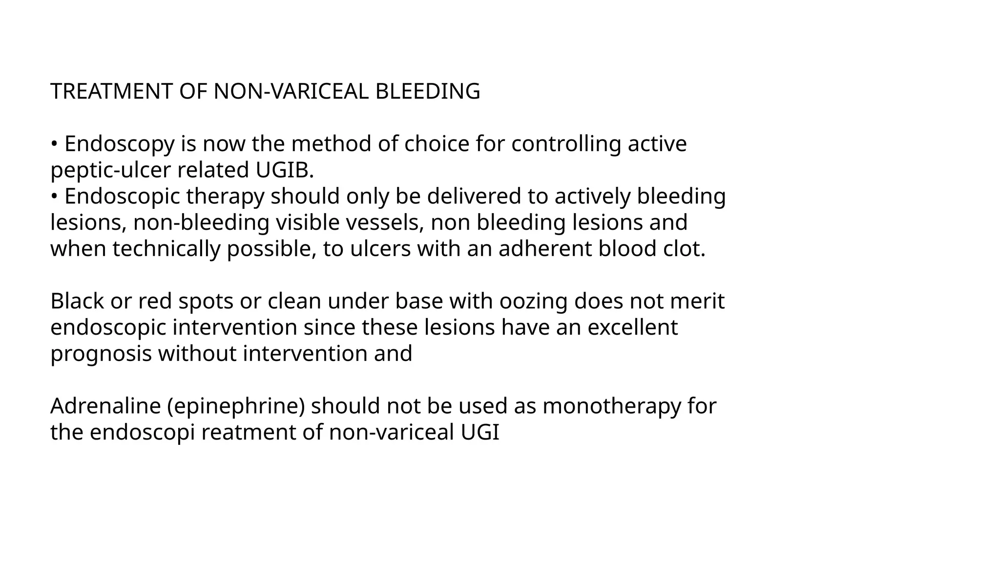 TREATMENT OF NON-VARICEAL BLEEDING
• Endoscopy is now the method of choice for controlling active
peptic-ulcer related UGIB.
• Endoscopic therapy should only be delivered to actively bleeding
lesions, non-bleeding visible vessels, non bleeding lesions and
when technically possible, to ulcers with an adherent blood clot.
Black or red spots or clean under base with oozing does not merit
endoscopic intervention since these lesions have an excellent
prognosis without intervention and
Adrenaline (epinephrine) should not be used as monotherapy for
the endoscopi reatment of non-variceal UGI
 