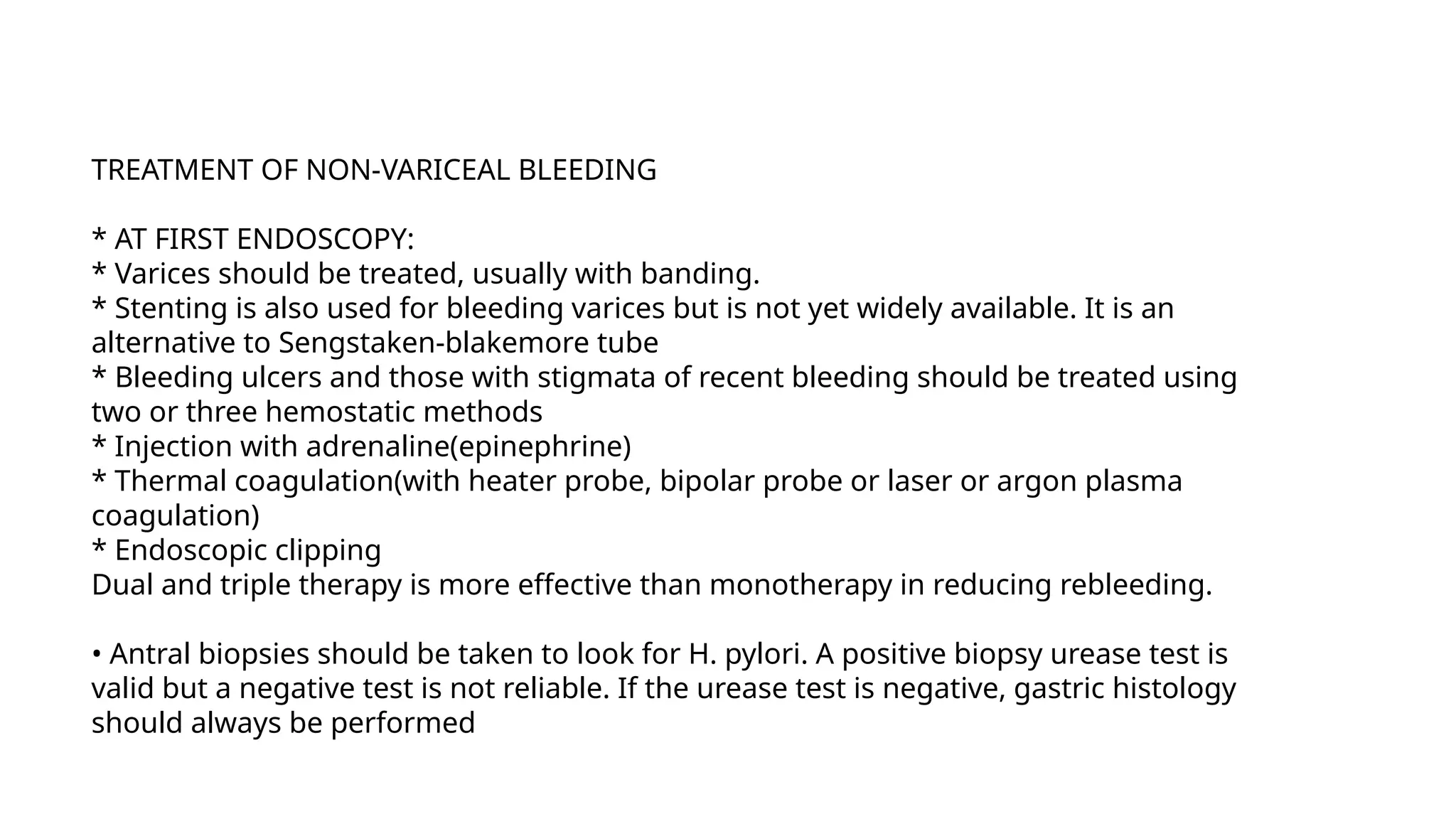 TREATMENT OF NON-VARICEAL BLEEDING
* AT FIRST ENDOSCOPY:
* Varices should be treated, usually with banding.
* Stenting is also used for bleeding varices but is not yet widely available. It is an
alternative to Sengstaken-blakemore tube
* Bleeding ulcers and those with stigmata of recent bleeding should be treated using
two or three hemostatic methods
* Injection with adrenaline(epinephrine)
* Thermal coagulation(with heater probe, bipolar probe or laser or argon plasma
coagulation)
* Endoscopic clipping
Dual and triple therapy is more effective than monotherapy in reducing rebleeding.
• Antral biopsies should be taken to look for H. pylori. A positive biopsy urease test is
valid but a negative test is not reliable. If the urease test is negative, gastric histology
should always be performed
 