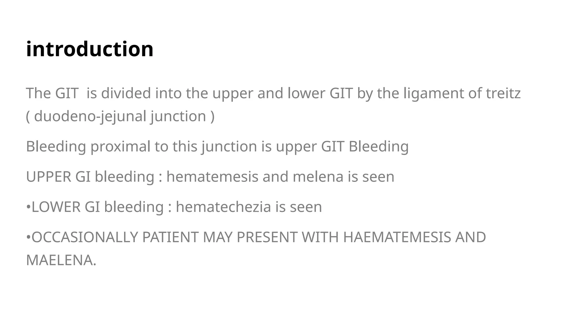 introduction
The GIT is divided into the upper and lower GIT by the ligament of treitz
( duodeno-jejunal junction )
Bleeding proximal to this junction is upper GIT Bleeding
UPPER GI bleeding : hematemesis and melena is seen
•LOWER GI bleeding : hematechezia is seen
•OCCASIONALLY PATIENT MAY PRESENT WITH HAEMATEMESIS AND
MAELENA.
 