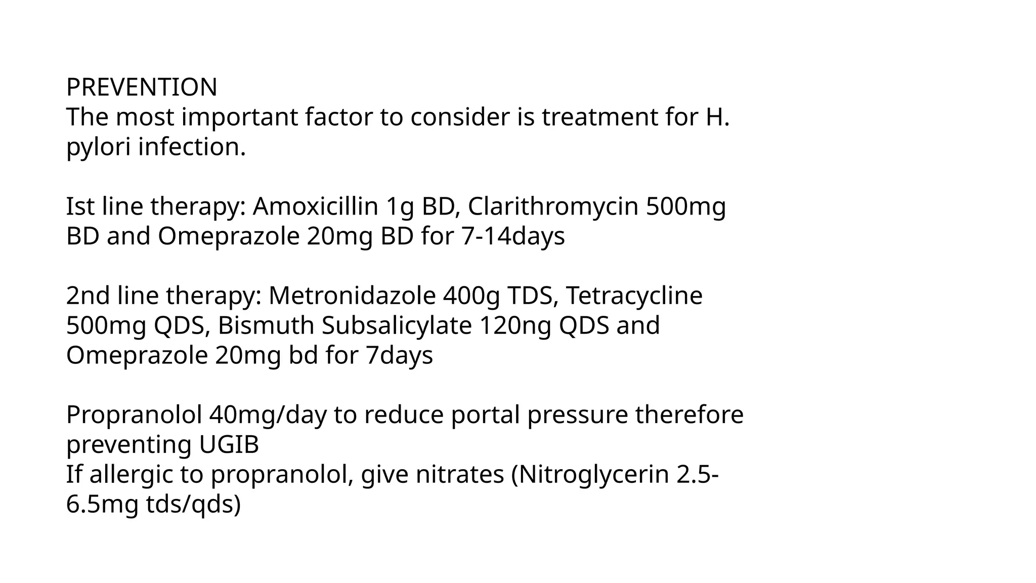 PREVENTION
The most important factor to consider is treatment for H.
pylori infection.
Ist line therapy: Amoxicillin 1g BD, Clarithromycin 500mg
BD and Omeprazole 20mg BD for 7-14days
2nd line therapy: Metronidazole 400g TDS, Tetracycline
500mg QDS, Bismuth Subsalicylate 120ng QDS and
Omeprazole 20mg bd for 7days
Propranolol 40mg/day to reduce portal pressure therefore
preventing UGIB
If allergic to propranolol, give nitrates (Nitroglycerin 2.5-
6.5mg tds/qds)
 