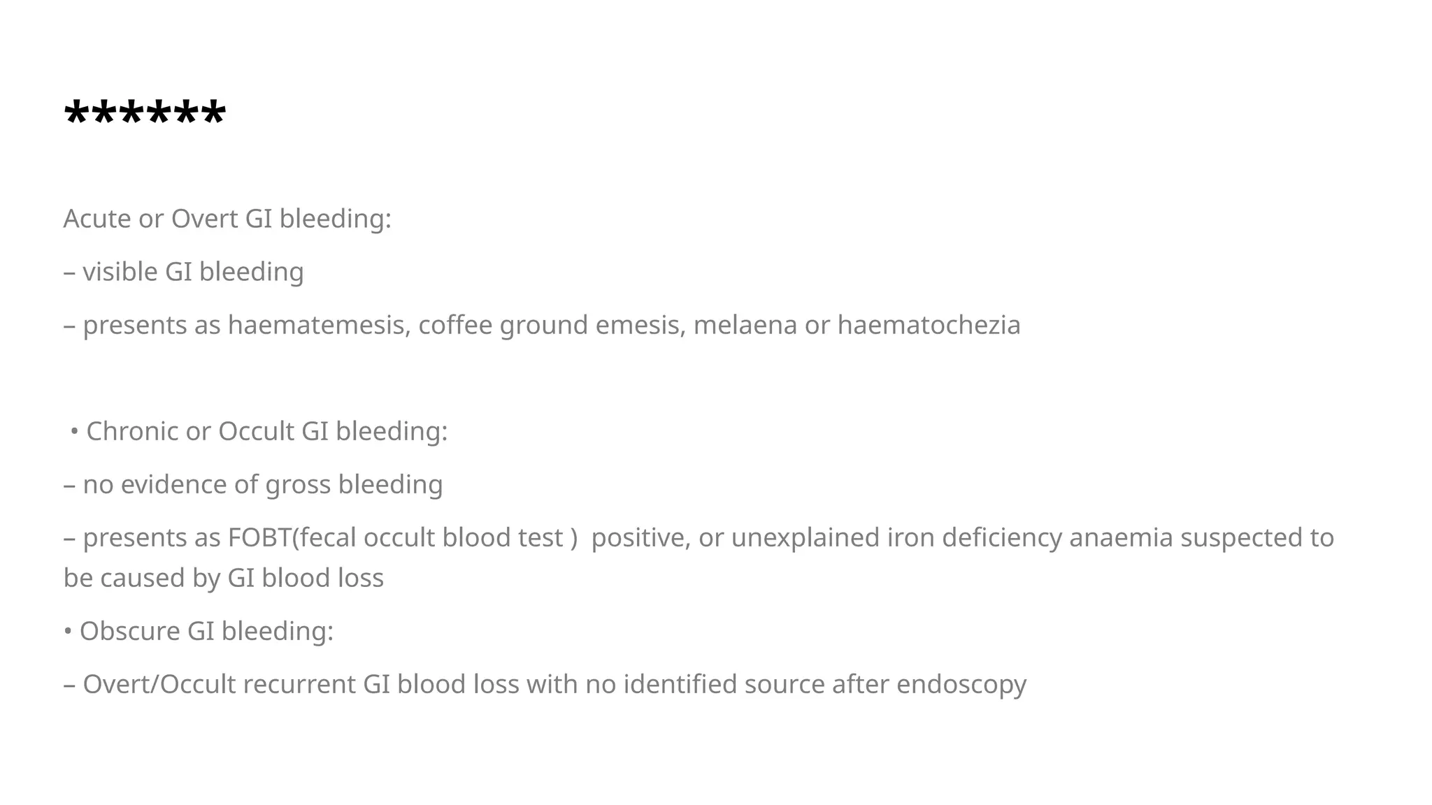 ******
Acute or Overt GI bleeding:
– visible GI bleeding
– presents as haematemesis, coffee ground emesis, melaena or haematochezia
• Chronic or Occult GI bleeding:
– no evidence of gross bleeding
– presents as FOBT(fecal occult blood test ) positive, or unexplained iron deficiency anaemia suspected to
be caused by GI blood loss
• Obscure GI bleeding:
– Overt/Occult recurrent GI blood loss with no identified source after endoscopy
 