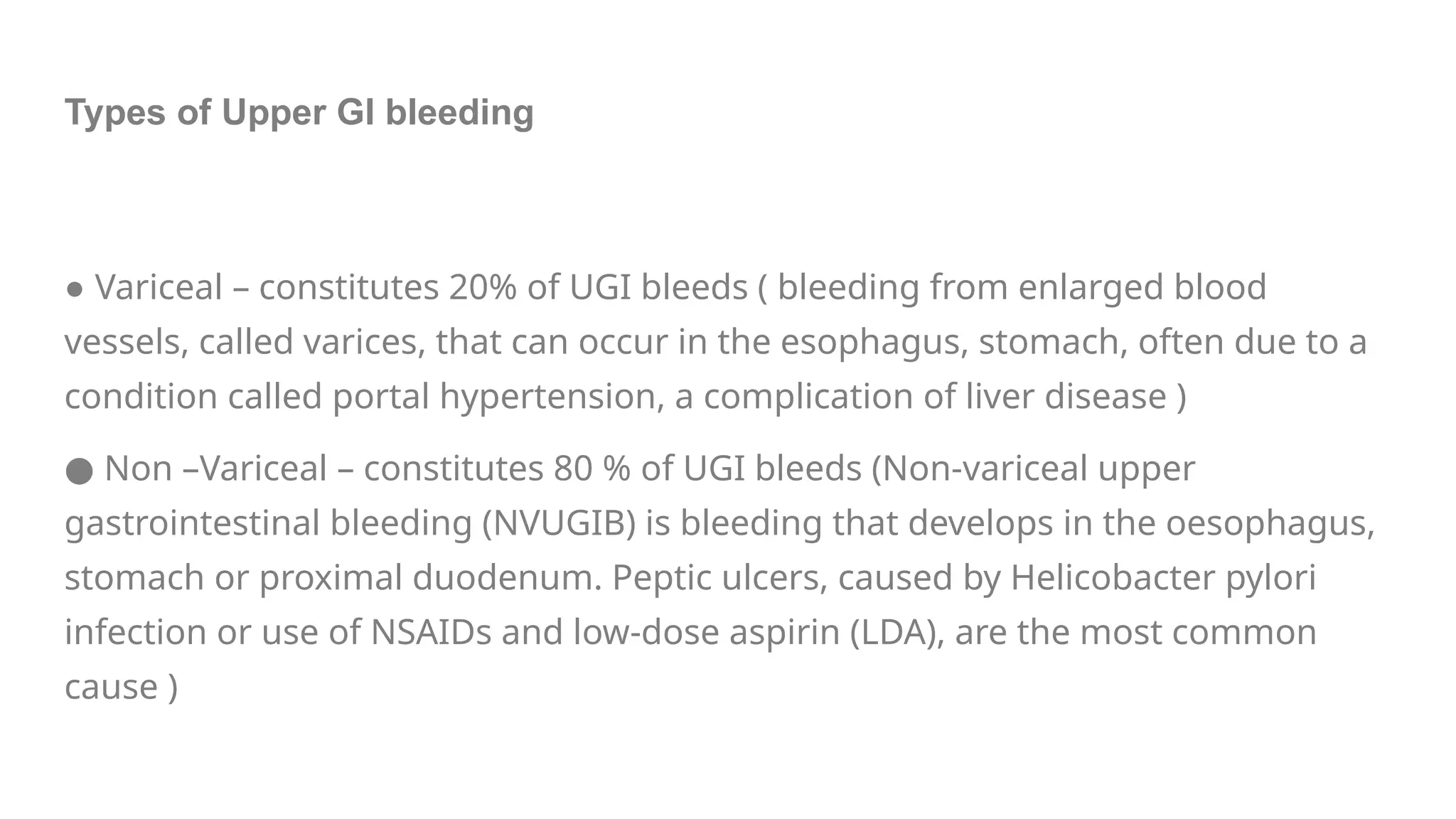 Types of Upper GI bleeding
● Variceal – constitutes 20% of UGI bleeds ( bleeding from enlarged blood
vessels, called varices, that can occur in the esophagus, stomach, often due to a
condition called portal hypertension, a complication of liver disease )
● Non –Variceal – constitutes 80 % of UGI bleeds (Non-variceal upper
gastrointestinal bleeding (NVUGIB) is bleeding that develops in the oesophagus,
stomach or proximal duodenum. Peptic ulcers, caused by Helicobacter pylori
infection or use of NSAIDs and low-dose aspirin (LDA), are the most common
cause )
 