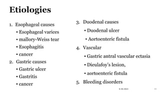 1. Esophageal causes
▪ Esophageal varices
▪ mallory-Weiss tear
▪ Esophagitis
▪ cancer
2. Gastric causes
▪ Gastric ulcer
▪ Gastritis
▪ cancer
11
9/30/2023
3. Duodenal causes
▪ Duodenal ulcer
▪ Aortoenteric fistula
4. Vascular
▪ Gastric antral vascular ectasia
▪ Dieulafoy’s lesion,
▪ aortoenteric fistula
5. Bleeding disorders
 