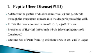  A defect in the gastric or duodenal mucosa (>5 mm ), extends
through the muscularis mucosa into the deeper layers of the wall.
 PUD is the most common cause of UGIB, ~50% of cases.
 Prevalence of H.pylori infection is >80% (developing) 20-50%
(developed)
 Lifetime risk of PUD from Hp infection is 3% in US, 25% in Japan
9/30/2023 15
 