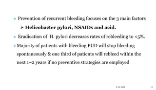  Prevention of recurrent bleeding focuses on the 3 main factors
 Helicobacter pylori, NSAIDs and acid.
 Eradication of H. pylori decreases rates of rebleeding to <5%.
 Majority of patients with bleeding PUD will stop bleeding
spontaneously & one third of patients will rebleed within the
next 1–2 years if no preventive strategies are employed
9/30/2023 18
 