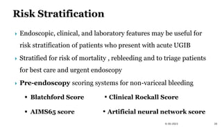 9/30/2023 20
 Endoscopic, clinical, and laboratory features may be useful for
risk stratification of patients who present with acute UGIB
 Stratified for risk of mortality , rebleeding and to triage patients
for best care and urgent endoscopy
 Pre-endoscopy scoring systems for non-variceal bleeding
 Blatchford Score ▪ Clinical Rockall Score
 AIMS65 score ▪ Artificial neural network score
 