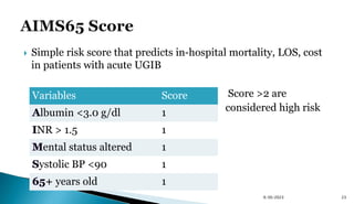  Simple risk score that predicts in-hospital mortality, LOS, cost
in patients with acute UGIB
Score >2 are
considered high risk
23
Variables Score
lbumin <3.0 g/dl 1
NR > 1.5 1
ental status altered 1
ystolic BP <90 1
+ years old 1
9/30/2023
 