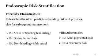  IA : Active or Spurting hemorrhage
 IB : Oozing hemorrhage
 IIA: Non-bleeding visible vessel
IIB: Adherent clot
 IIC: A flat pigmented spot
 III: A clear ulcer base
9/30/2023 25
Forrest's Classification
It describes the ulcer, predicts rebleeding risk and provides
clue for subsequent management.
 