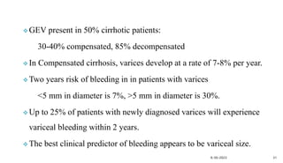  GEV present in 50% cirrhotic patients:
30-40% compensated, 85% decompensated
 In Compensated cirrhosis, varices develop at a rate of 7-8% per year.
 Two years risk of bleeding in in patients with varices
<5 mm in diameter is 7%, >5 mm in diameter is 30%.
 Up to 25% of patients with newly diagnosed varices will experience
variceal bleeding within 2 years.
 The best clinical predictor of bleeding appears to be variceal size.
9/30/2023 31
 