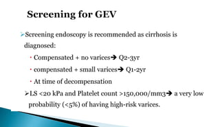 Screening endoscopy is recommended as cirrhosis is
diagnosed:
 Compensated + no varices Q2-3yr
 compensated + small varices Q1-2yr
 At time of decompensation
LS <20 kPa and Platelet count >150,000/mm3 a very low
probability (<5%) of having high-risk varices.
 