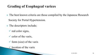  The best known criteria are those compiled by the Japanese Research
Society for Portal Hypertension.
 The descriptors include;
 red color signs,
 color of the varix,
 form (size) of the varix
 location of the varix
9/30/2023 36
 