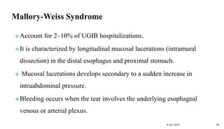  Account for 2–10% of UGIB hospitalizations.
 It is characterized by longitudinal mucosal lacerations (intramural
dissection) in the distal esophagus and proximal stomach.
 Mucosal lacerations develops secondary to a sudden increase in
intraabdominal pressure.
 Bleeding occurs when the tear involves the underlying esophageal
venous or arterial plexus.
9/30/2023 39
 