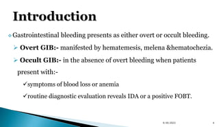  Gastrointestinal bleeding presents as either overt or occult bleeding.
 Overt GIB:- manifested by hematemesis, melena &hematochezia.
 Occult GIB:- in the absence of overt bleeding when patients
present with:-
symptoms of blood loss or anemia
routine diagnostic evaluation reveals IDA or a positive FOBT.
9/30/2023 4
 