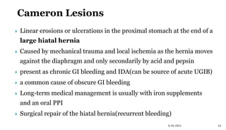  Linear erosions or ulcerations in the proximal stomach at the end of a
large hiatal hernia
 Caused by mechanical trauma and local ischemia as the hernia moves
against the diaphragm and only secondarily by acid and pepsin
 present as chronic GI bleeding and IDA(can be source of acute UGIB)
 a common cause of obscure GI bleeding
 Long-term medical management is usually with iron supplements
and an oral PPI
 Surgical repair of the hiatal hernia(recurrent bleeding)
43
9/30/2023
 