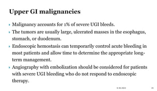  Malignancy accounts for 1% of severe UGI bleeds.
 The tumors are usually large, ulcerated masses in the esophagus,
stomach, or duodenum.
 Endoscopic hemostasis can temporarily control acute bleeding in
most patients and allow time to determine the appropriate long-
term management.
 Angiography with embolization should be considered for patients
with severe UGI bleeding who do not respond to endoscopic
therapy.
45
9/30/2023
 