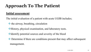 Initial assessment
The initial evaluation of a patient with acute UGIB includes;
 the airway, breathing, circulation
History, physical examination, and laboratory tests.
Identify potential sources and severity of the bleed
 Determine if there are conditions present that may affect subsequent
management.
9/30/2023 47
 