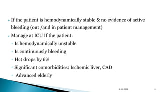  If the patient is hemodynamically stable & no evidence of active
bleeding (out /and in patient management)
 Manage at ICU If the patient:
◦ Is hemodynamically unstable
◦ Is continuously bleeding
◦ Hct drops by 6%
◦ Significant comorbidities: Ischemic liver, CAD
◦ Advanced elderly
48
9/30/2023
 