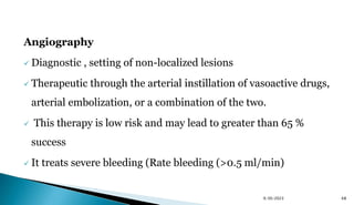 Angiography
 Diagnostic , setting of non-localized lesions
 Therapeutic through the arterial instillation of vasoactive drugs,
arterial embolization, or a combination of the two.
 This therapy is low risk and may lead to greater than 65 %
success
 It treats severe bleeding (Rate bleeding (>0.5 ml/min)
9/30/2023 68
 